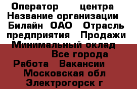 Оператор Call-центра › Название организации ­ Билайн, ОАО › Отрасль предприятия ­ Продажи › Минимальный оклад ­ 15 000 - Все города Работа » Вакансии   . Московская обл.,Электрогорск г.